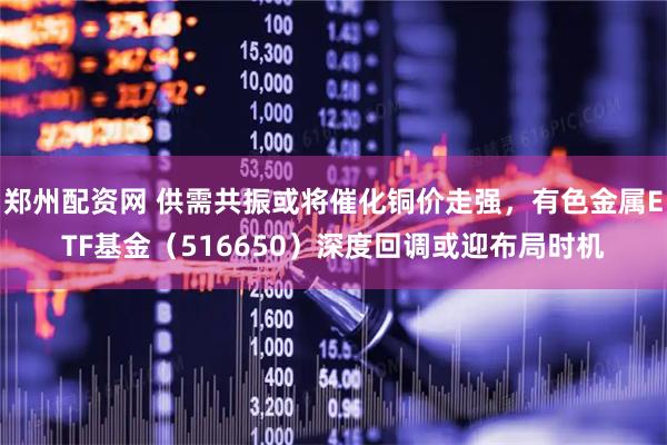郑州配资网 供需共振或将催化铜价走强，有色金属ETF基金（516650）深度回调或迎布局时机