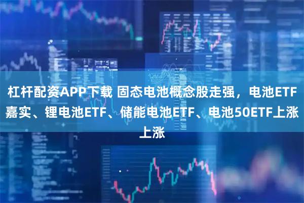 杠杆配资APP下载 固态电池概念股走强，电池ETF嘉实、锂电池ETF、储能电池ETF、电池50ETF上涨