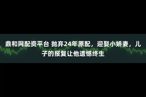 鼎和网配资平台 抛弃24年原配，迎娶小娇妻，儿子的报复让他遗憾终生