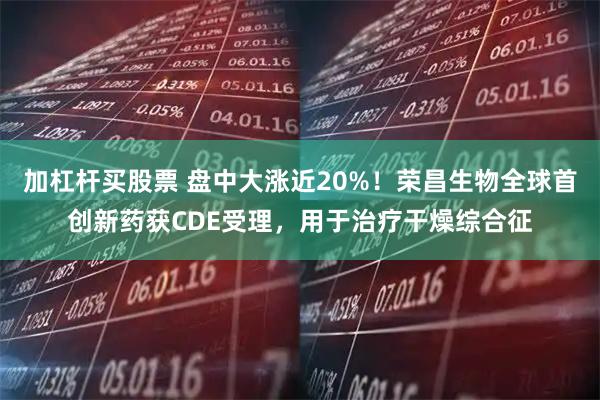 加杠杆买股票 盘中大涨近20%！荣昌生物全球首创新药获CDE受理，用于治疗干燥综合征