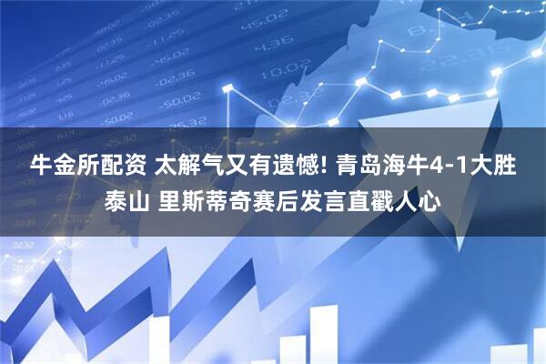 牛金所配资 太解气又有遗憾! 青岛海牛4-1大胜泰山 里斯蒂奇赛后发言直戳人心